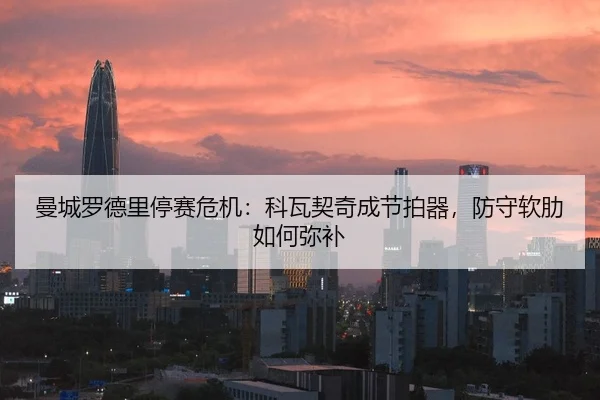 曼城罗德里停赛危机：科瓦契奇成节拍器，防守软肋如何弥补