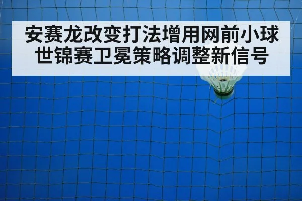 安赛龙改变打法增用网前小球 世锦赛卫冕策略调整新信号
