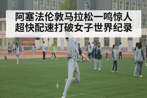 阿塞法伦敦马拉松一鸣惊人 超快配速打破女子世界纪录