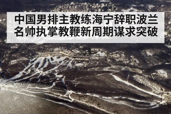 中国男排主教练海宁辞职波兰名帅执掌教鞭新周期谋求突破